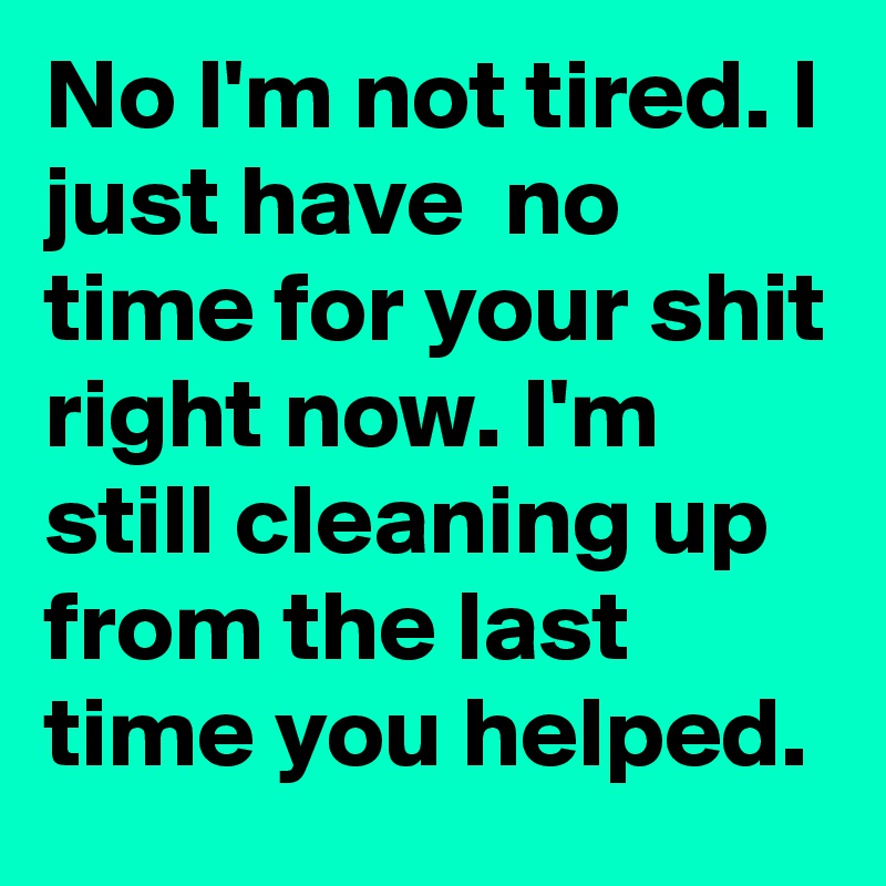 No I'm not tired. I just have  no time for your shit right now. I'm still cleaning up from the last time you helped. 