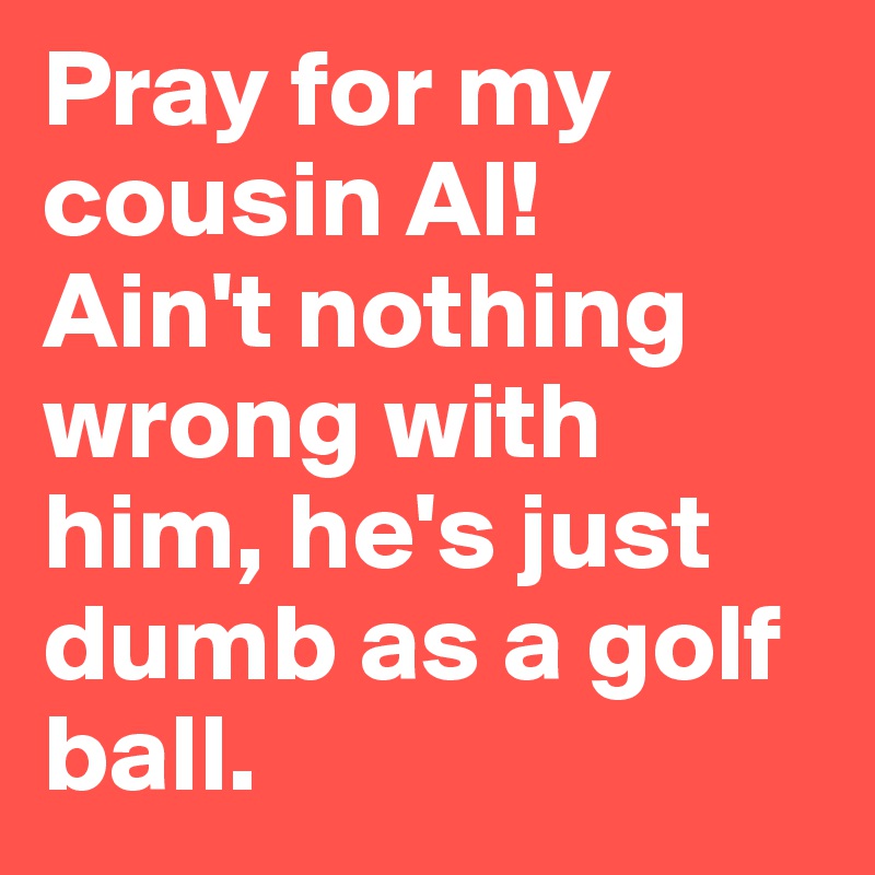 Pray for my cousin Al! 
Ain't nothing wrong with him, he's just dumb as a golf ball.