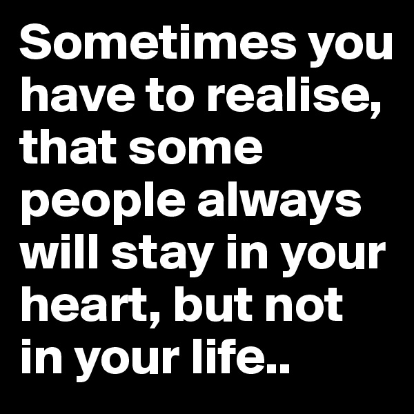 Sometimes you have to realise, that some people always will stay in your heart, but not in your life..