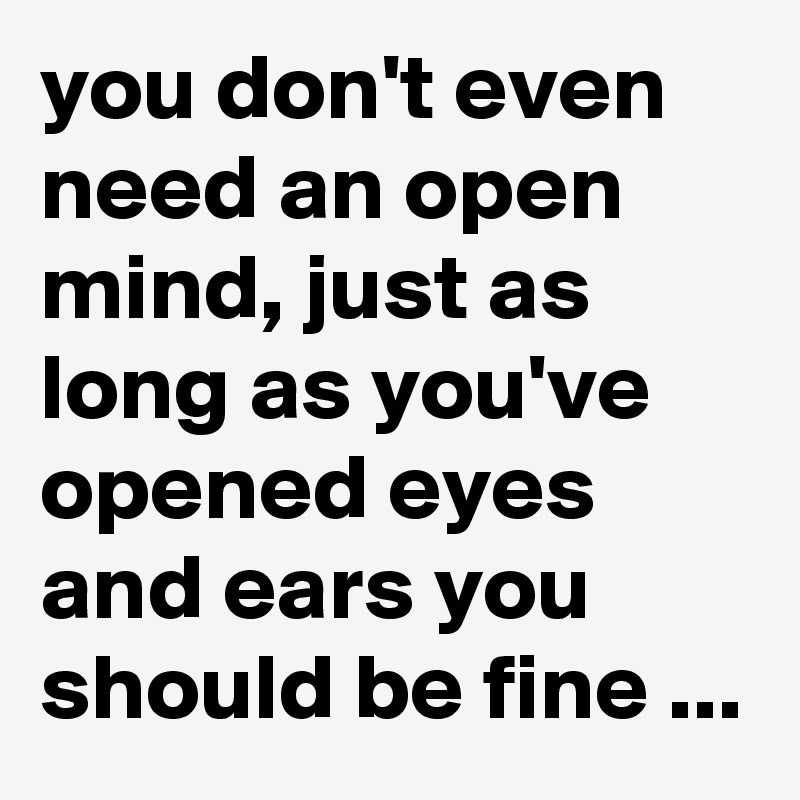 you don't even need an open mind, just as long as you've opened eyes and ears you should be fine ...
