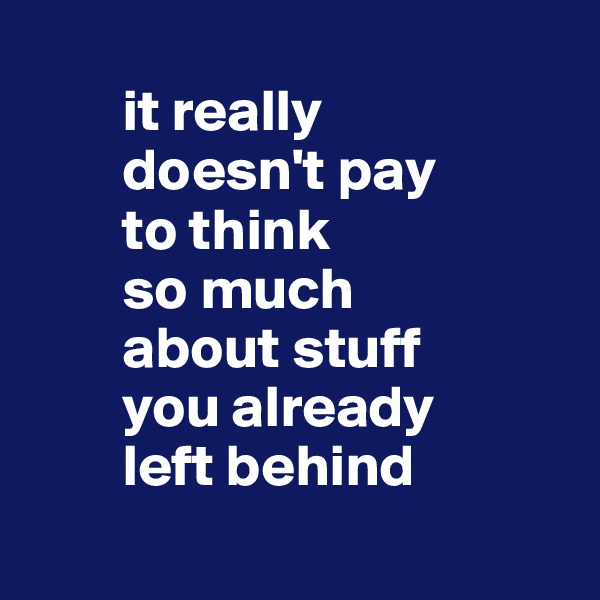 
        it really 
        doesn't pay 
        to think 
        so much 
        about stuff 
        you already 
        left behind
