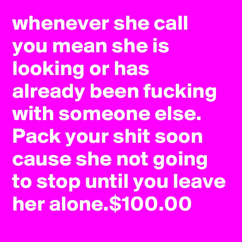 whenever she call you mean she is looking or has already been fucking with someone else. Pack your shit soon cause she not going to stop until you leave her alone.$100.00