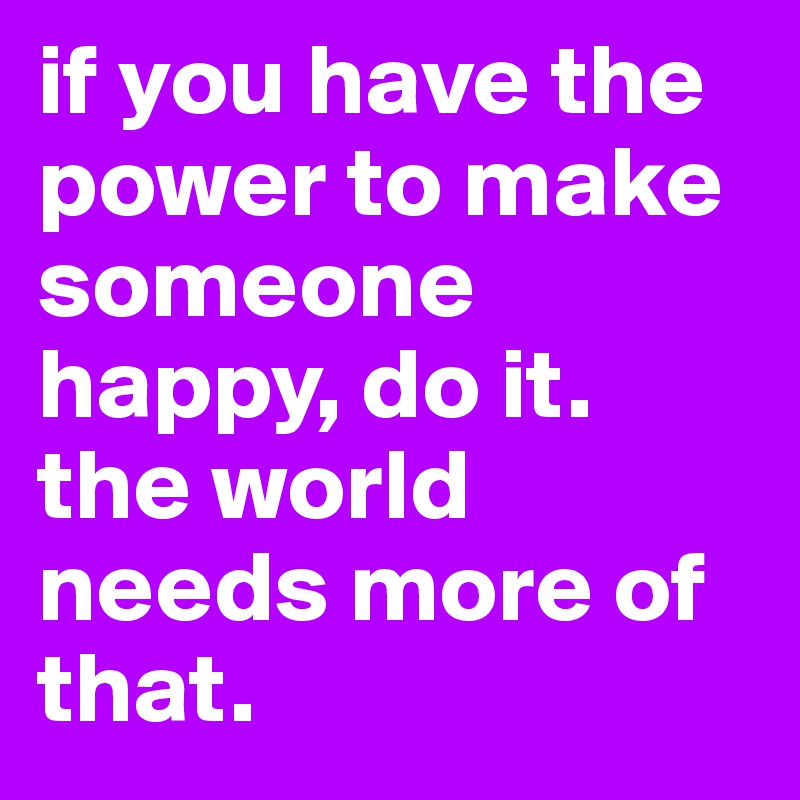 if you have the power to make someone happy, do it. the world needs more of that.
