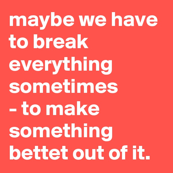 maybe we have to break everything sometimes
- to make something bettet out of it.