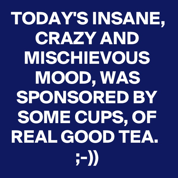 TODAY'S INSANE, CRAZY AND MISCHIEVOUS MOOD, WAS SPONSORED BY SOME CUPS, OF REAL GOOD TEA.  ;-))
