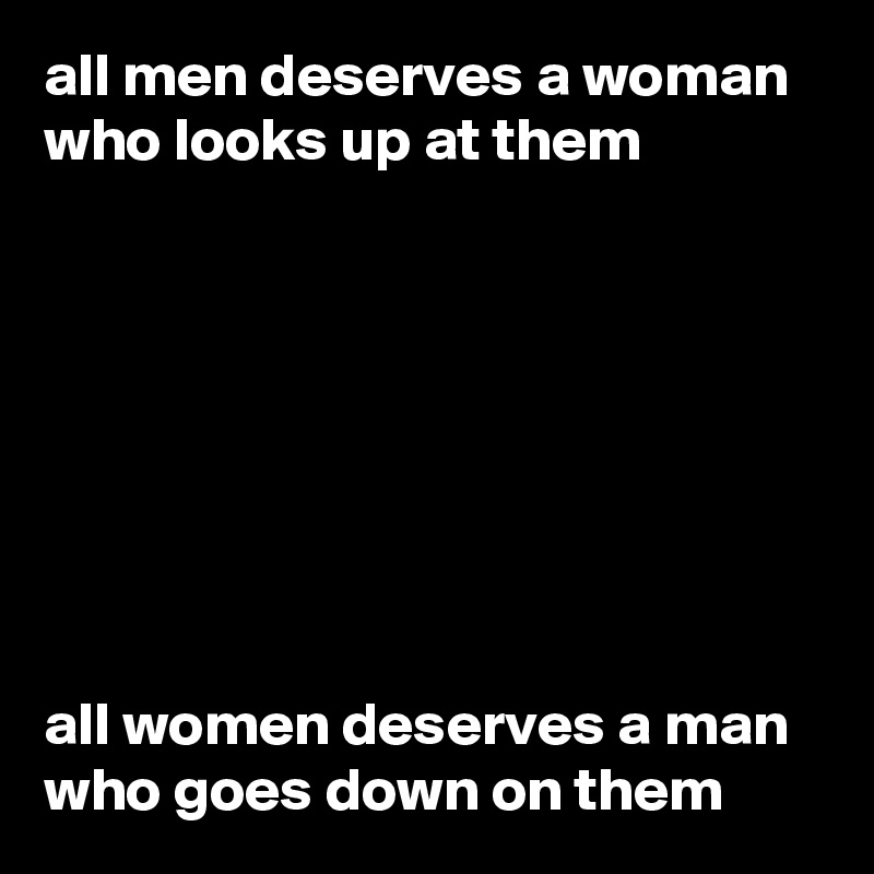 all men deserves a woman who looks up at them 








all women deserves a man who goes down on them