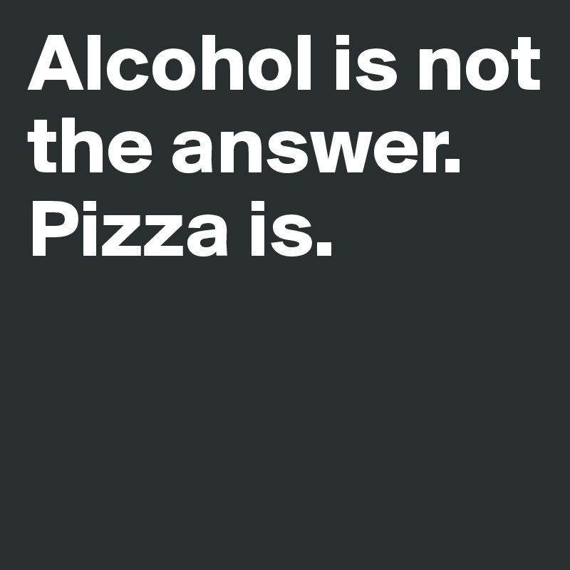 Alcohol is not the answer. Pizza is. 


