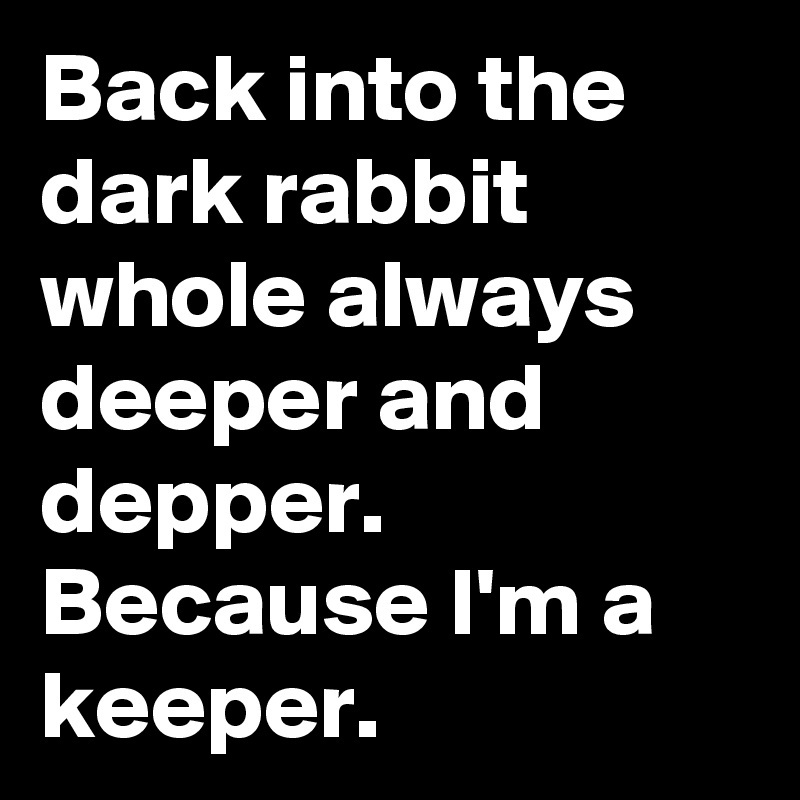 Back into the dark rabbit whole always deeper and depper. Because I'm a keeper. 