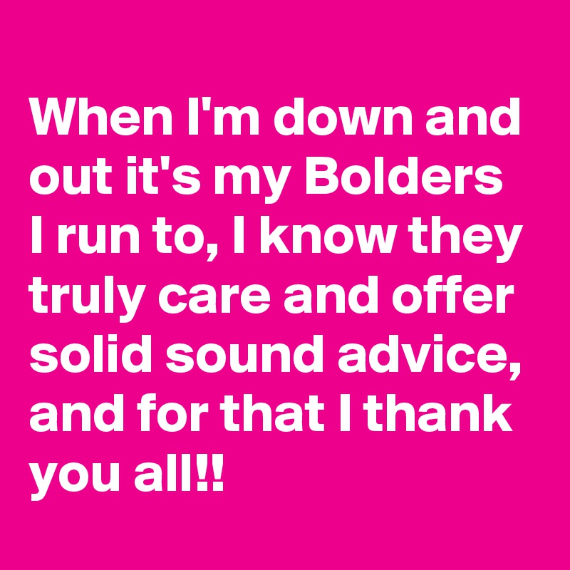 
When I'm down and out it's my Bolders I run to, I know they truly care and offer solid sound advice, and for that I thank you all!!