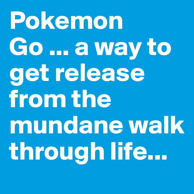 Pokemon Go ... a way to get release from the mundane walk through life...