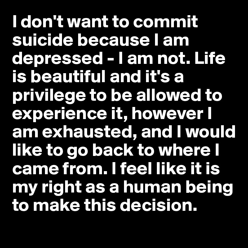 I don't want to commit suicide because I am depressed - I am not. Life is beautiful and it's a privilege to be allowed to experience it, however I am exhausted, and I would like to go back to where I came from. I feel like it is my right as a human being to make this decision.