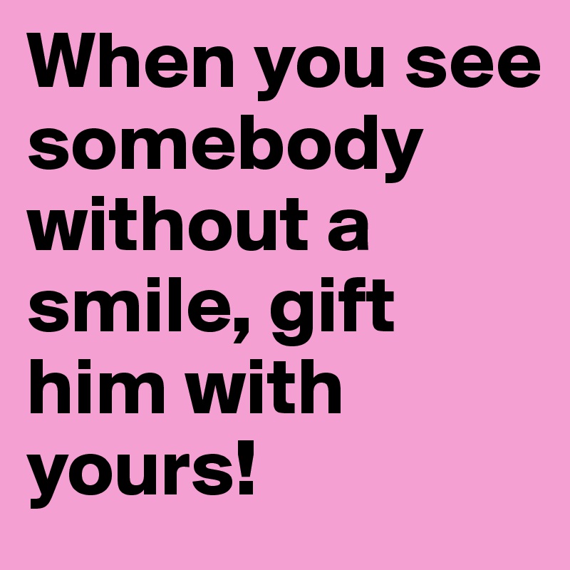 When you see somebody without a smile, gift him with yours!