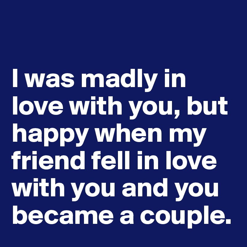 

I was madly in love with you, but happy when my friend fell in love with you and you became a couple.