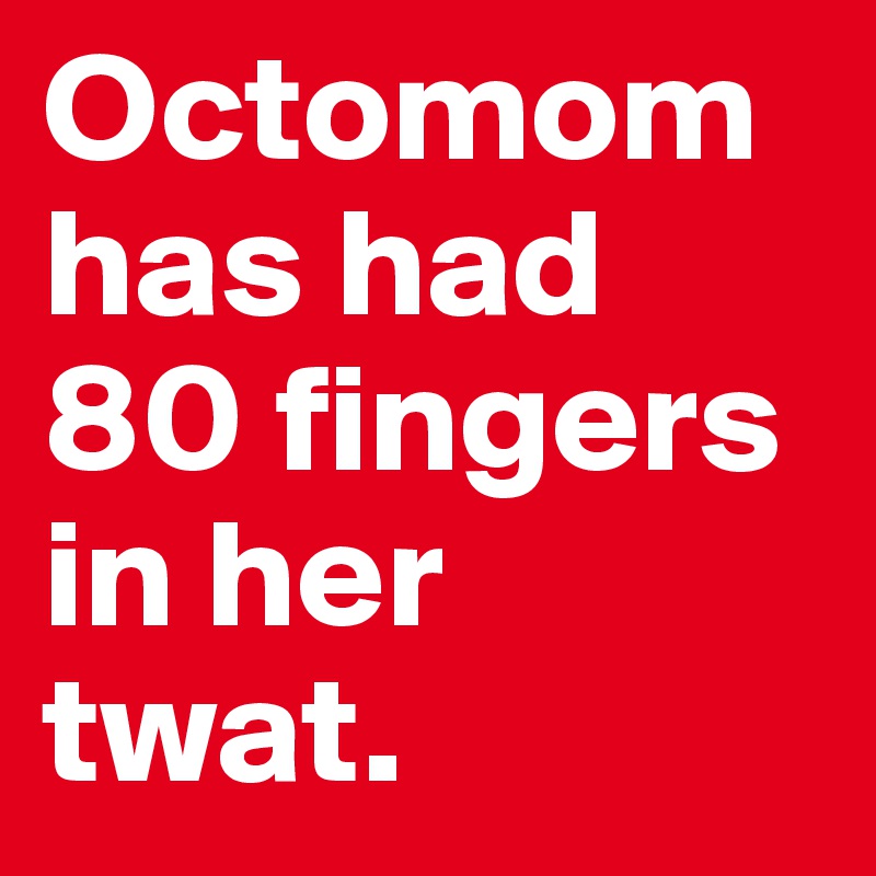 Octomom has had 80 fingers in her twat.