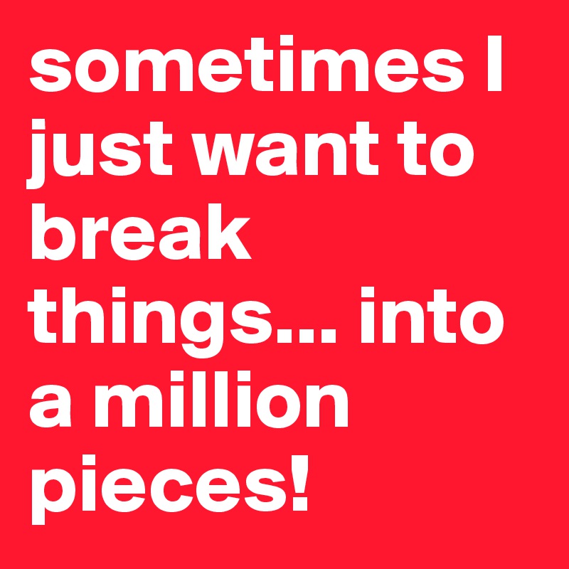 sometimes I just want to break things... into a million pieces!