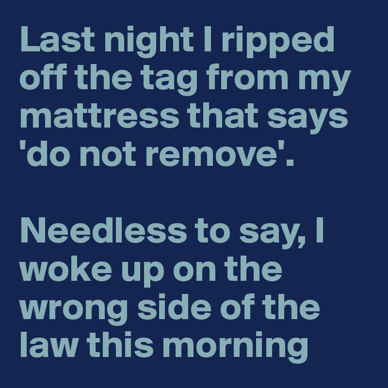 Last night I ripped off the tag from my mattress that says 'do not remove'.

Needless to say, I woke up on the wrong side of the law this morning