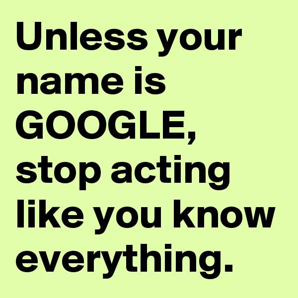 Unless your name is GOOGLE, stop acting like you know everything.