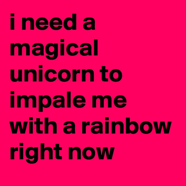 i need a magical unicorn to impale me with a rainbow right now