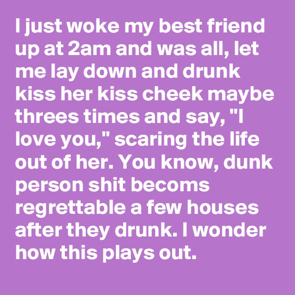 I just woke my best friend up at 2am and was all, let me lay down and drunk kiss her kiss cheek maybe threes times and say, "I love you," scaring the life out of her. You know, dunk person shit becoms regrettable a few houses after they drunk. I wonder how this plays out. 