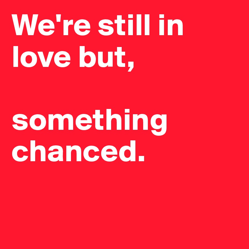 We're still in love but, 

something chanced. 

