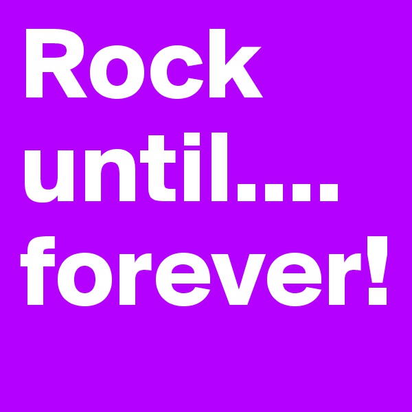 Rock 
until....
forever!