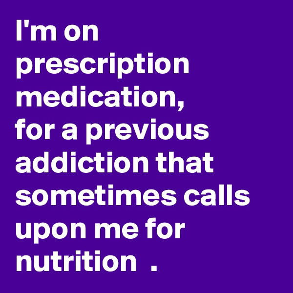 I'm on prescription medication, 
for a previous addiction that sometimes calls upon me for nutrition  .