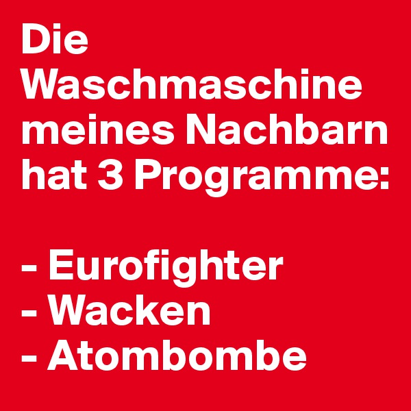Die Waschmaschine meines Nachbarn hat 3 Programme:

- Eurofighter
- Wacken
- Atombombe