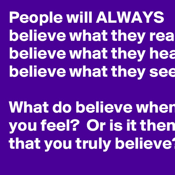 People will ALWAYS
believe what they read
believe what they hear
believe what they see

What do believe when you feel?  Or is it then that you truly believe?