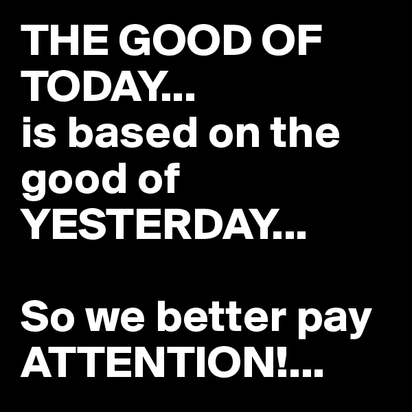 THE GOOD OF TODAY...
is based on the good of YESTERDAY...

So we better pay ATTENTION!...