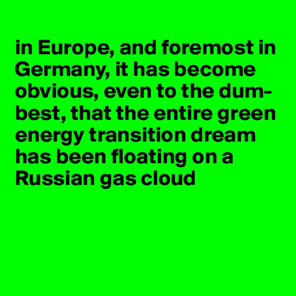 
in Europe, and foremost in Germany, it has become obvious, even to the dum-best, that the entire green energy transition dream has been floating on a Russian gas cloud



