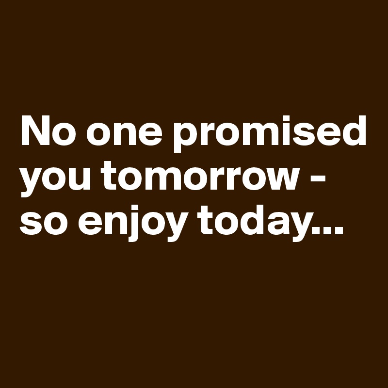 

No one promised you tomorrow - so enjoy today...

