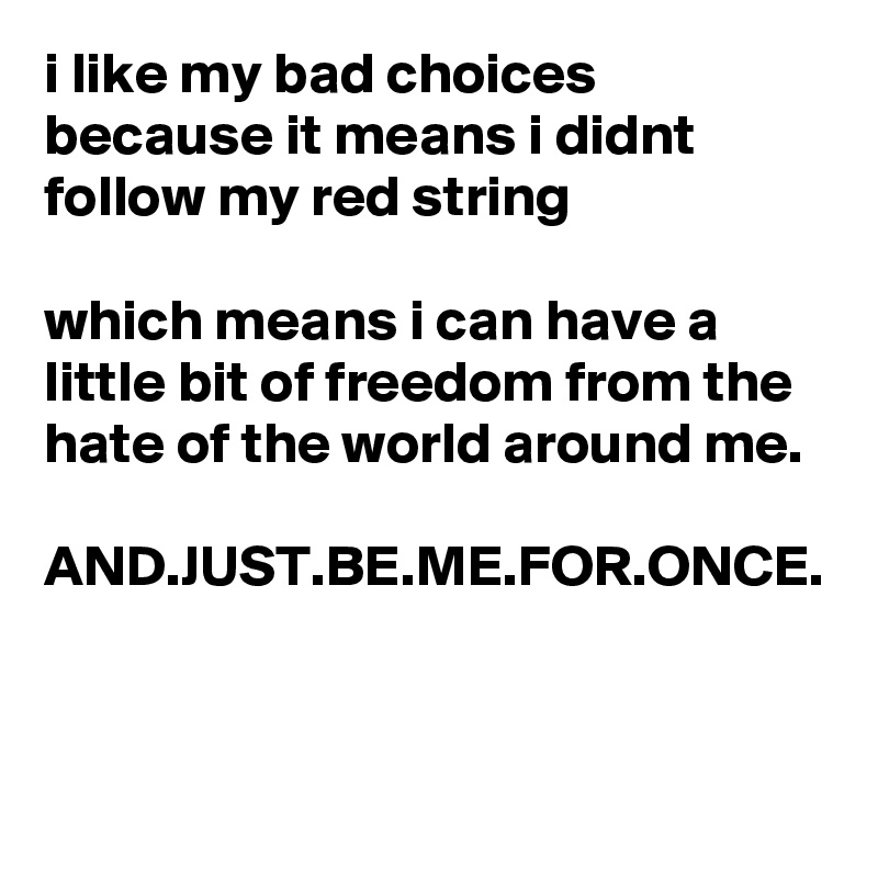 i like my bad choices because it means i didnt follow my red string 

which means i can have a little bit of freedom from the hate of the world around me.

AND.JUST.BE.ME.FOR.ONCE.