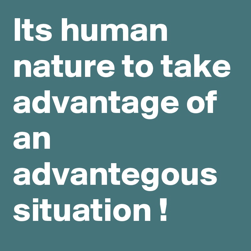 Its human nature to take advantage of an advantegous situation !