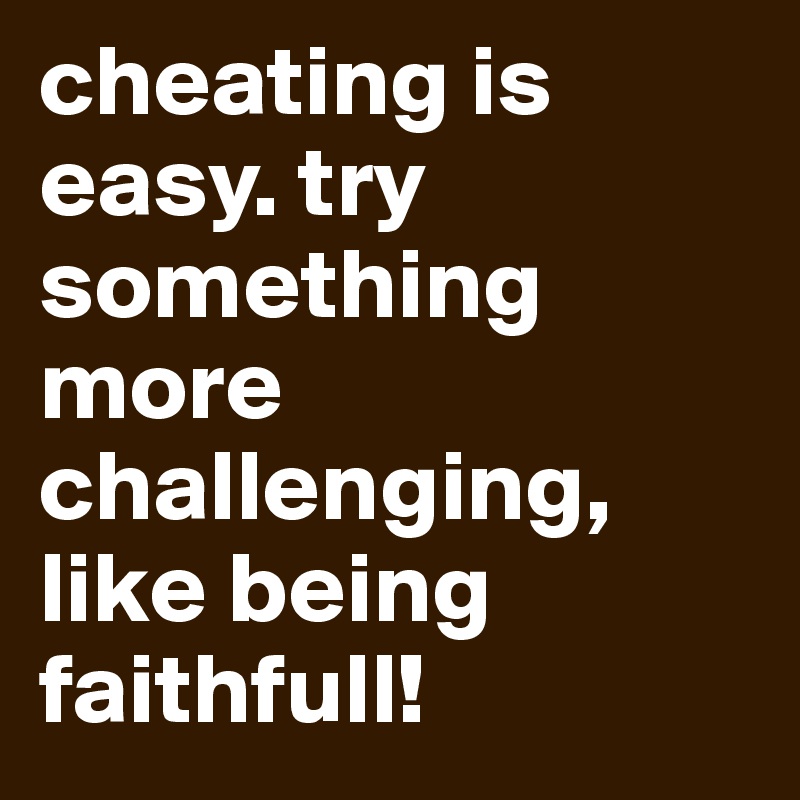 cheating is easy. try something more challenging, like being faithfull!
