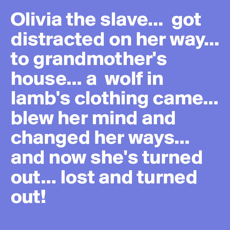 Olivia the slave...  got distracted on her way... to grandmother's house... a  wolf in lamb's clothing came... blew her mind and changed her ways... and now she's turned out... lost and turned out!