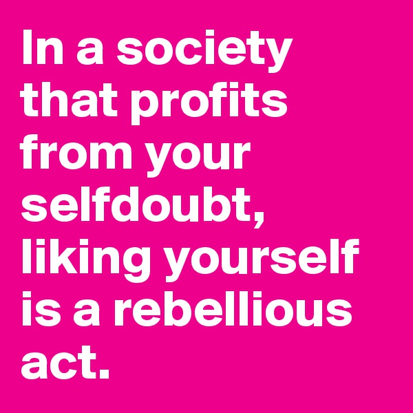 In a society that profits from your selfdoubt, liking yourself is a rebellious act. 
