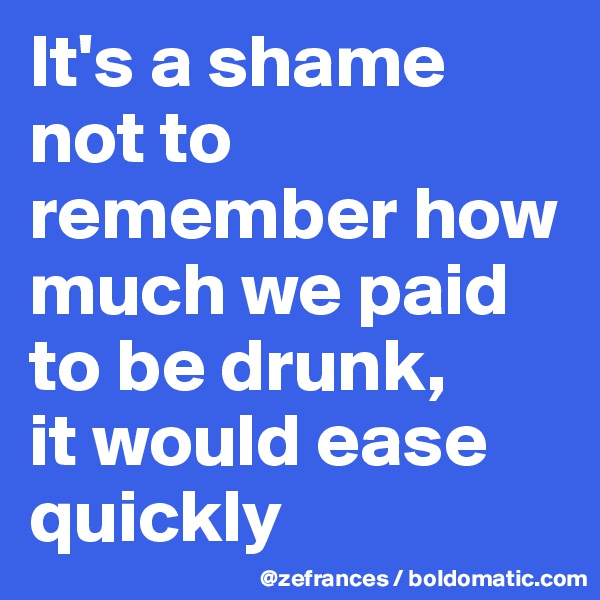 It's a shame not to remember how much we paid to be drunk, 
it would ease quickly