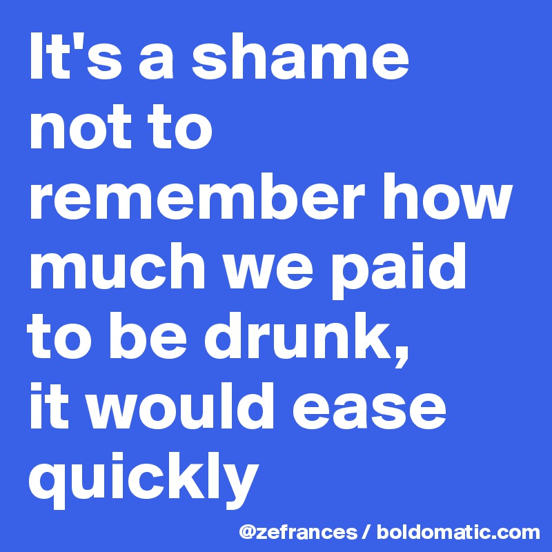 It's a shame not to remember how much we paid to be drunk, 
it would ease quickly