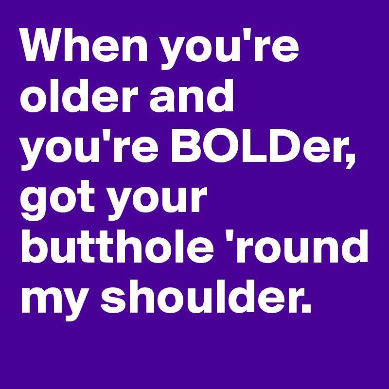 When you're older and you're BOLDer,
got your butthole 'round my shoulder.