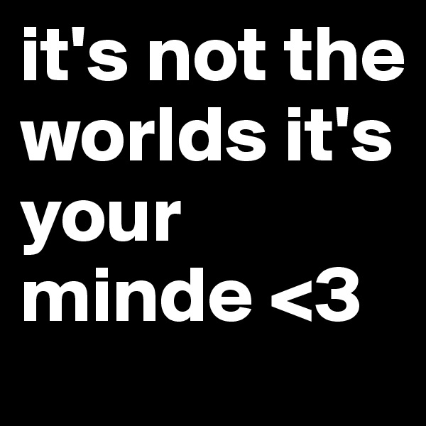 it's not the worlds it's your minde <3