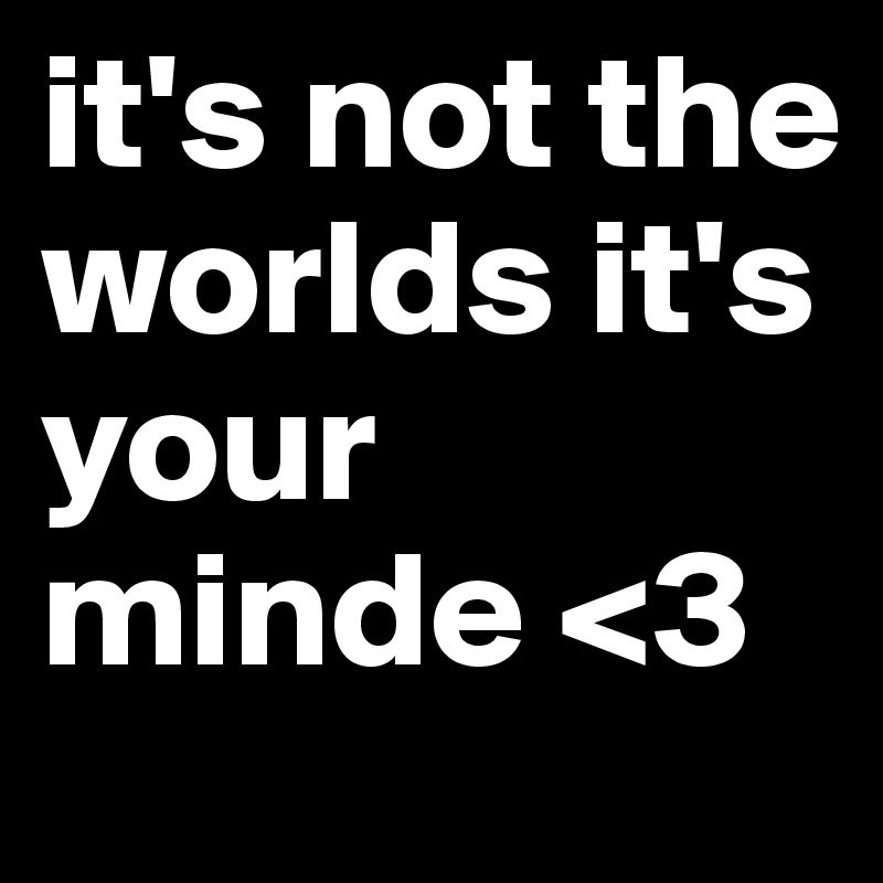 it's not the worlds it's your minde <3