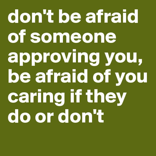 don't be afraid of someone approving you, be afraid of you caring if they do or don't