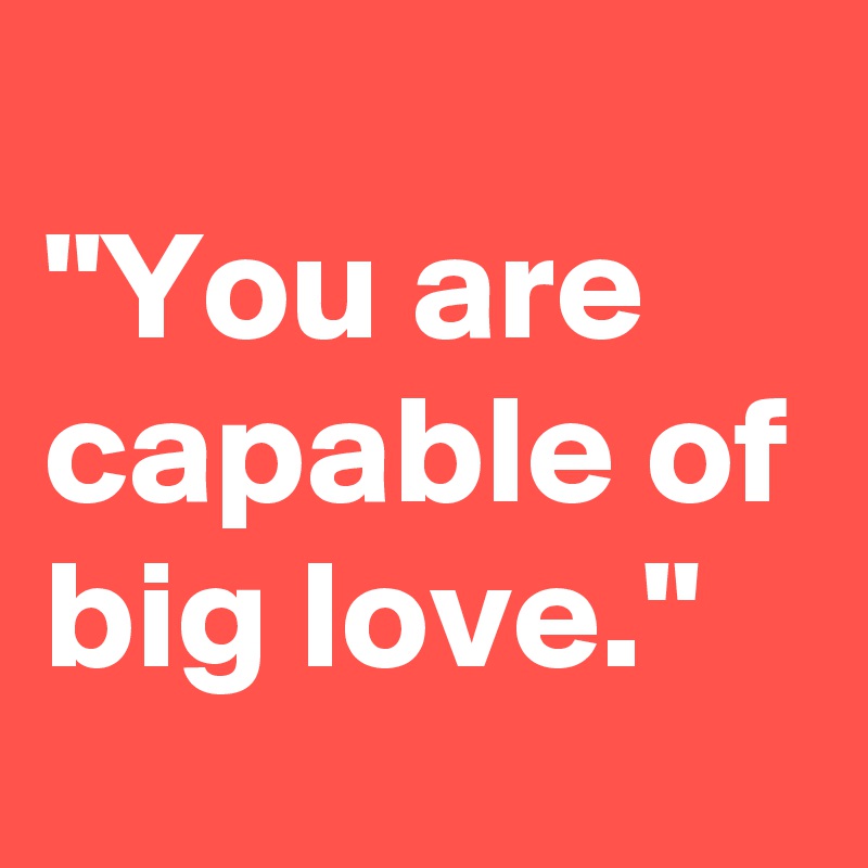 
"You are capable of big love."