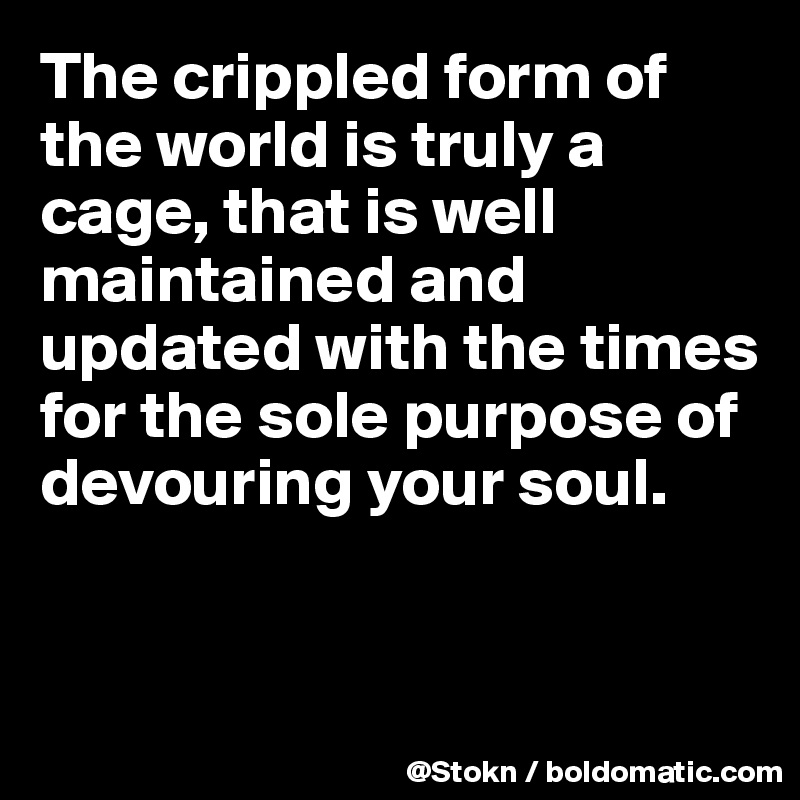 The crippled form of the world is truly a cage, that is well maintained and updated with the times for the sole purpose of devouring your soul.


