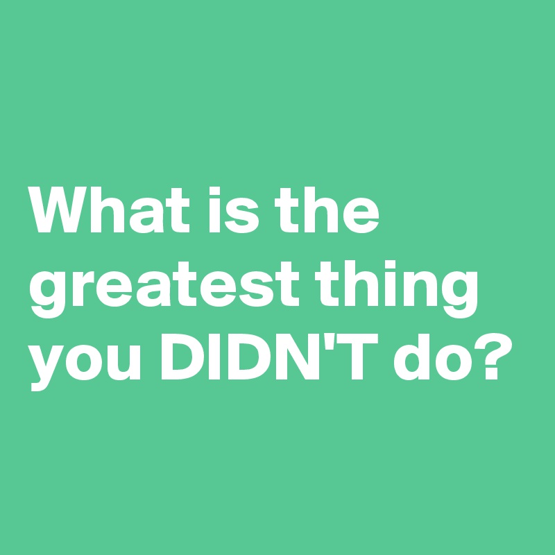 

What is the greatest thing you DIDN'T do?
