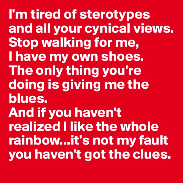 I'm tired of sterotypes
and all your cynical views.
Stop walking for me,
I have my own shoes.
The only thing you're doing is giving me the blues.
And if you haven't realized I like the whole rainbow...it's not my fault you haven't got the clues.