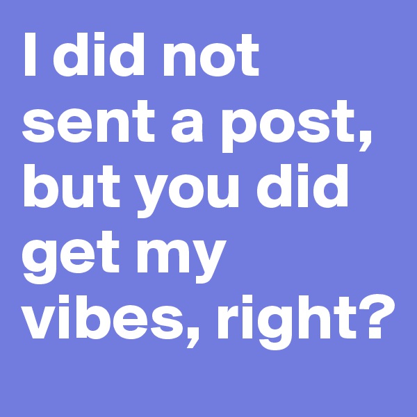 I did not sent a post, but you did get my vibes, right?