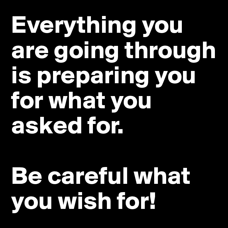Everything you are going through is preparing you for what you asked for.

Be careful what you wish for!