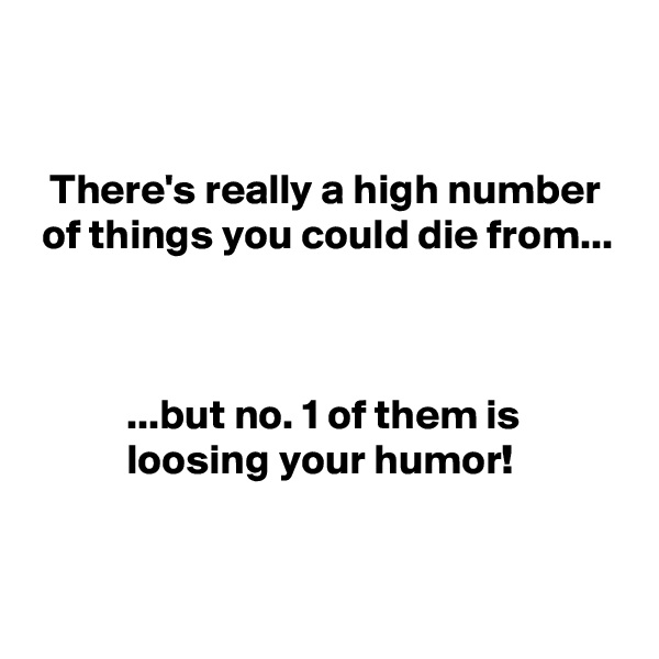 


  There's really a high number
 of things you could die from...



           ...but no. 1 of them is
           loosing your humor!

