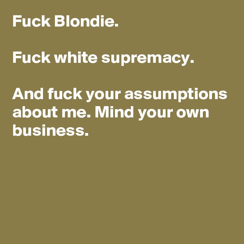 Fuck Blondie.

Fuck white supremacy.

And fuck your assumptions about me. Mind your own business.




